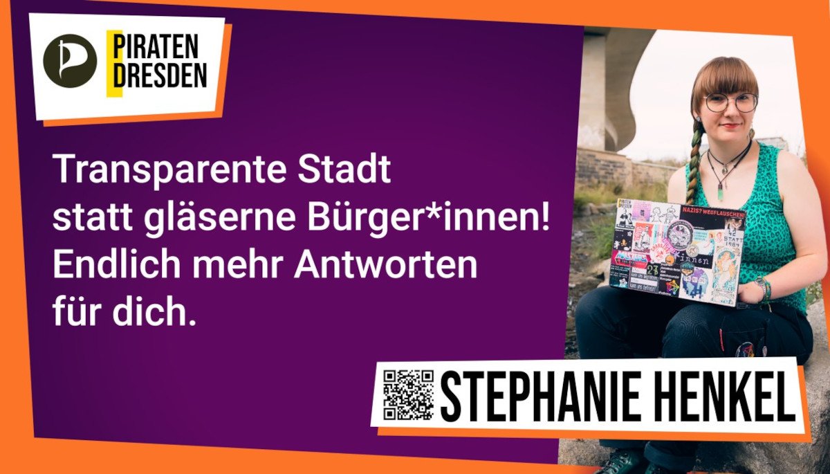 Stephanie_Henkel_Gro%C3%9Fplakat Großplakat mit viel lila und orangen, schrägen Rand und einem Bild von mir. Links oben ist das Logo der Piraten Dresden, darunter steht in weiß auf lila Grund: "Transparente Stadt statt gläserne Bürger* innen! Endlich mehr Antworten für dich." Rechts daneben ich, rotbraune Ponyfrisur mit langem Zopf mit grüner Strähne, blass, große runde Brille, sitze auf einem Stein mit bestickerten Laptop an der Weißeritz unter einer Brücke. Darunter ein QR-Code und meine Name, Stephanie Henkel.