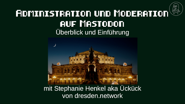Vorschau des Vortrages in dunkelgrün und dem Titelbild des Servers dresden.network. Auf der Folie steht: Administration und Moderation auf Mastodon, Überblick und Einführung, mit Stephanie Henkel aka Ückück von dresden.network CLT2024